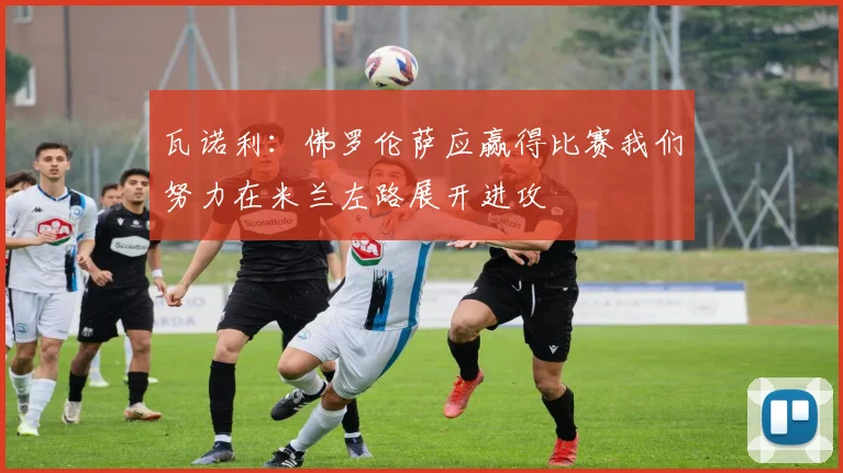 瓦诺利：佛罗伦萨应赢得比赛我们努力在米兰左路展开进攻