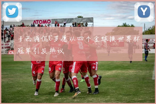 卡西调侃C罗愿以四个金球换世界杯冠军引发热议