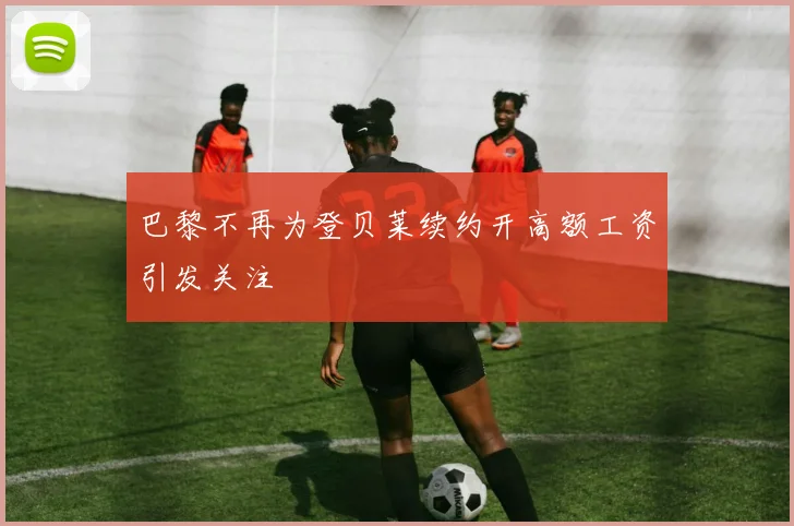 巴黎不再为登贝莱续约开高额工资引发关注
