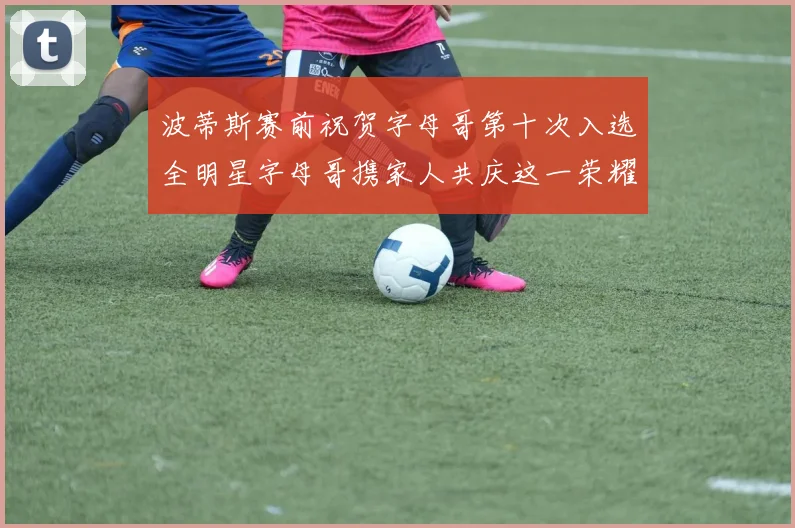 波蒂斯赛前祝贺字母哥第十次入选全明星字母哥携家人共庆这一荣耀时刻
