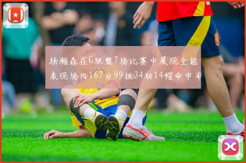 杨瀚森在G联盟7场比赛中展现全能表现场均167分99板34助14帽命中率超五成