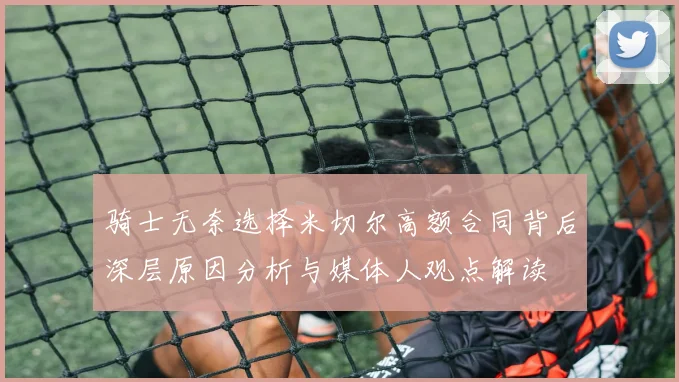骑士无奈选择米切尔高额合同背后深层原因分析与媒体人观点解读