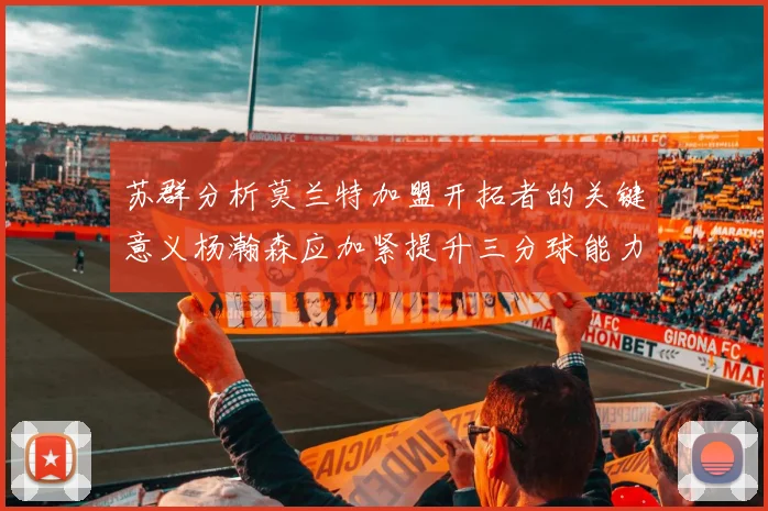 苏群分析莫兰特加盟开拓者的关键意义杨瀚森应加紧提升三分球能力