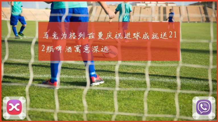 马竞为格列兹曼庆祝进球成就送212瓶啤酒寓意深远
