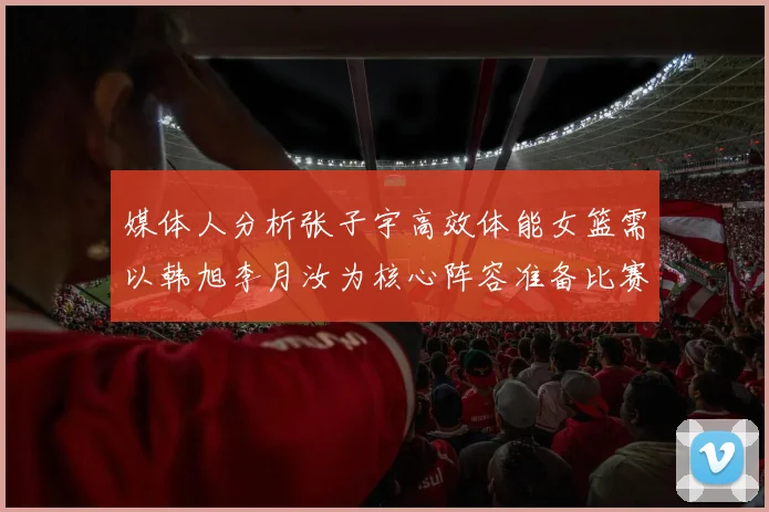 媒体人分析张子宇高效体能女篮需以韩旭李月汝为核心阵容准备比赛