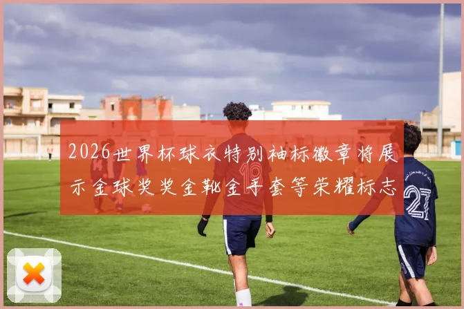 2026世界杯球衣特别袖标徽章将展示金球奖奖金靴金手套等荣耀标志