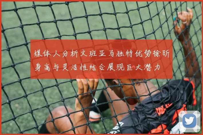媒体人分析文班亚马独特优势徐昕身高与灵活性结合展现巨大潜力