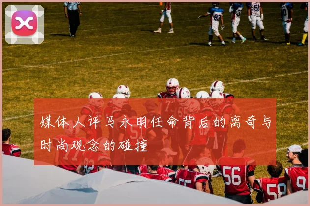 媒体人评马永明任命背后的离奇与时尚观念的碰撞