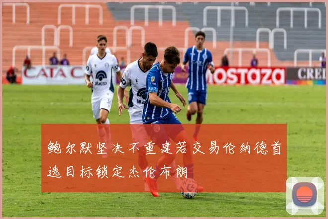 鲍尔默坚决不重建若交易伦纳德首选目标锁定杰伦布朗