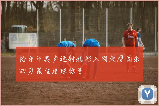 恰尔汗奥卢远射精彩入网荣膺国米四月最佳进球称号