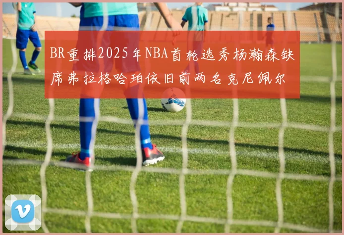 BR重排2025年NBA首轮选秀杨瀚森缺席弗拉格哈珀依旧前两名克尼佩尔锁定探花位