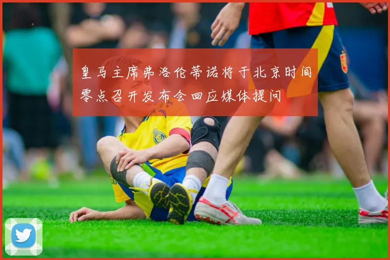 皇马主席弗洛伦蒂诺将于北京时间零点召开发布会回应媒体提问