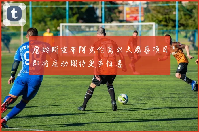 詹姆斯宣布阿克伦高尔夫慈善项目即将启动期待更多惊喜