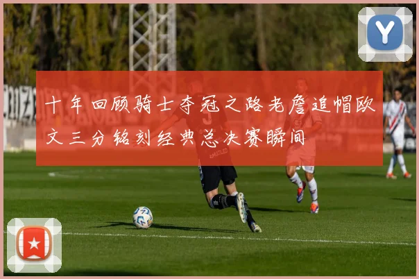 十年回顾骑士夺冠之路老詹追帽欧文三分铭刻经典总决赛瞬间