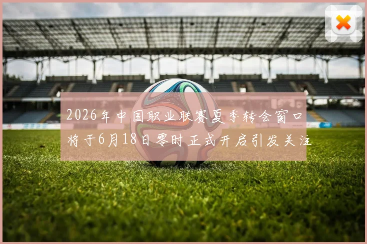 2026年中国职业联赛夏季转会窗口将于6月18日零时正式开启引发关注