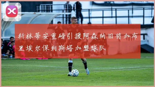 科林蒂安重磅引援阿森纳旧将加布里埃尔保利斯塔加盟球队