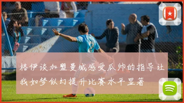 格伊谈加盟曼城感受瓜帅的指导让我如梦似幻提升比赛水平显著