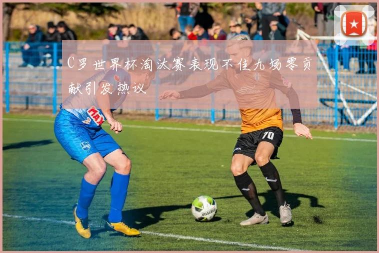 C罗世界杯淘汰赛表现不佳九场零贡献引发热议