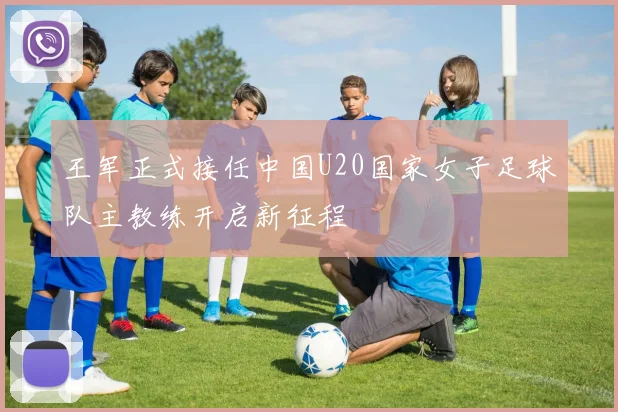 王军正式接任中国U20国家女子足球队主教练开启新征程